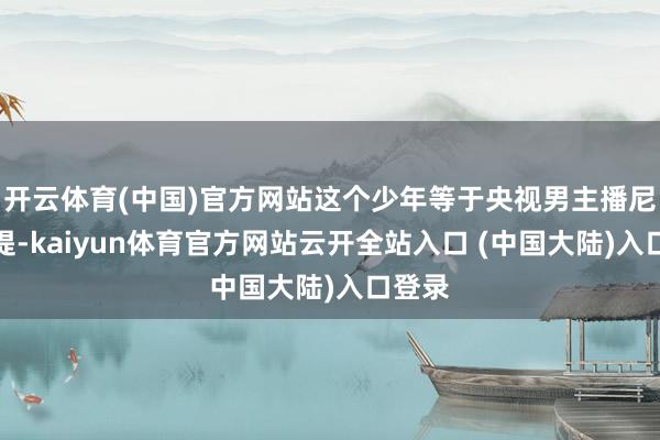 开云体育(中国)官方网站这个少年等于央视男主播尼格买提-kaiyun体育官方网站云开全站入口 (中国大陆)入口登录