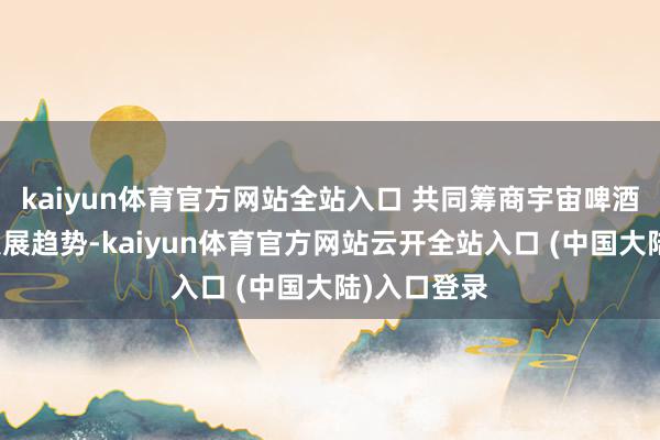 kaiyun体育官方网站全站入口 共同筹商宇宙啤酒节会改日发展趋势-kaiyun体育官方网站云开全站入口 (中国大陆)入口登录