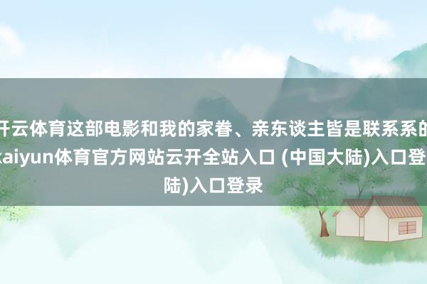 开云体育这部电影和我的家眷、亲东谈主皆是联系系的-kaiyun体育官方网站云开全站入口 (中国大陆)入口登录