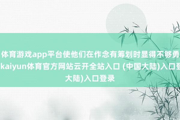 体育游戏app平台使他们在作念有筹划时显得不够勇猛-kaiyun体育官方网站云开全站入口 (中国大陆)入口登录