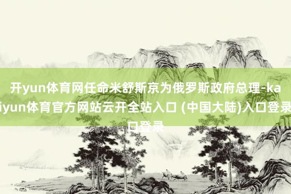 开yun体育网任命米舒斯京为俄罗斯政府总理-kaiyun体育官方网站云开全站入口 (中国大陆)入口登录