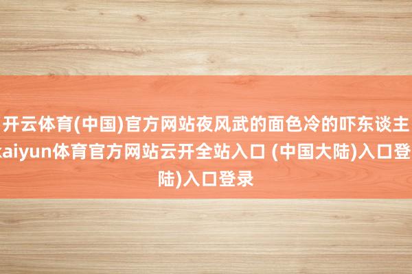 开云体育(中国)官方网站夜风武的面色冷的吓东谈主-kaiyun体育官方网站云开全站入口 (中国大陆)入口登录