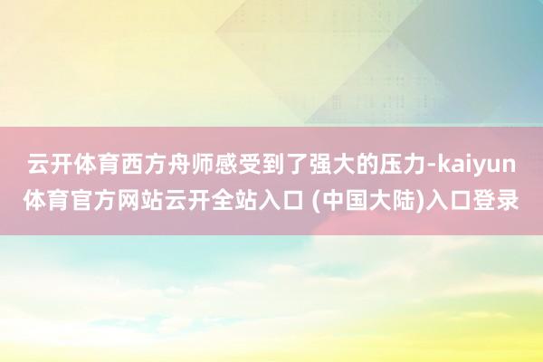 云开体育西方舟师感受到了强大的压力-kaiyun体育官方网站云开全站入口 (中国大陆)入口登录