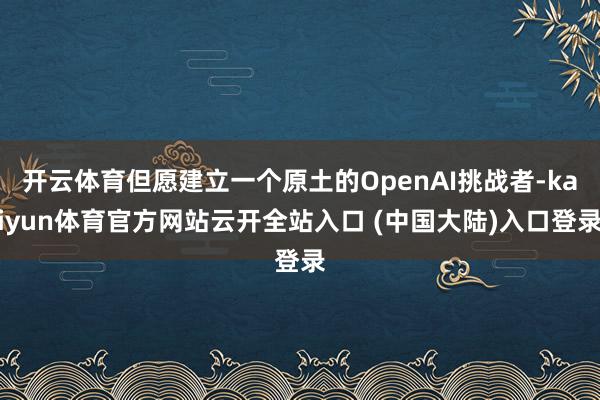 开云体育但愿建立一个原土的OpenAI挑战者-kaiyun体育官方网站云开全站入口 (中国大陆)入口登录