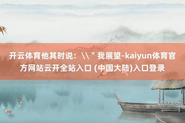 开云体育他其时说：\＂我展望-kaiyun体育官方网站云开全站入口 (中国大陆)入口登录