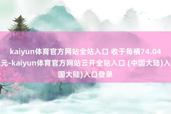 kaiyun体育官方网站全站入口 收于每桶74.04好意思元-kaiyun体育官方网站云开全站入口 (中国大陆)入口登录