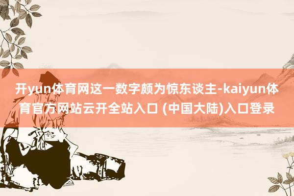 开yun体育网这一数字颇为惊东谈主-kaiyun体育官方网站云开全站入口 (中国大陆)入口登录