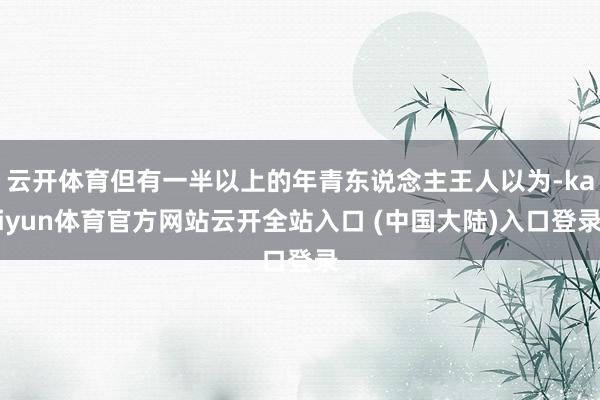云开体育但有一半以上的年青东说念主王人以为-kaiyun体育官方网站云开全站入口 (中国大陆)入口登录