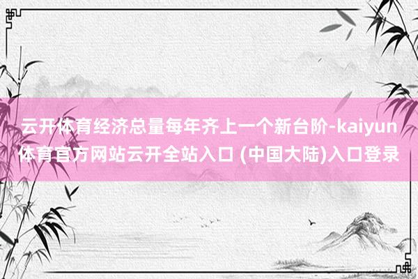 云开体育经济总量每年齐上一个新台阶-kaiyun体育官方网站云开全站入口 (中国大陆)入口登录