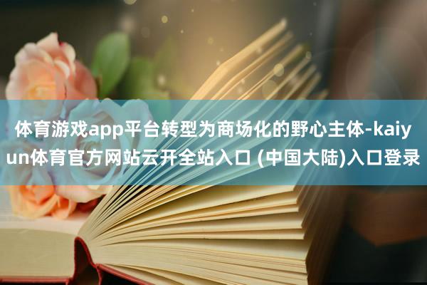 体育游戏app平台转型为商场化的野心主体-kaiyun体育官方网站云开全站入口 (中国大陆)入口登录